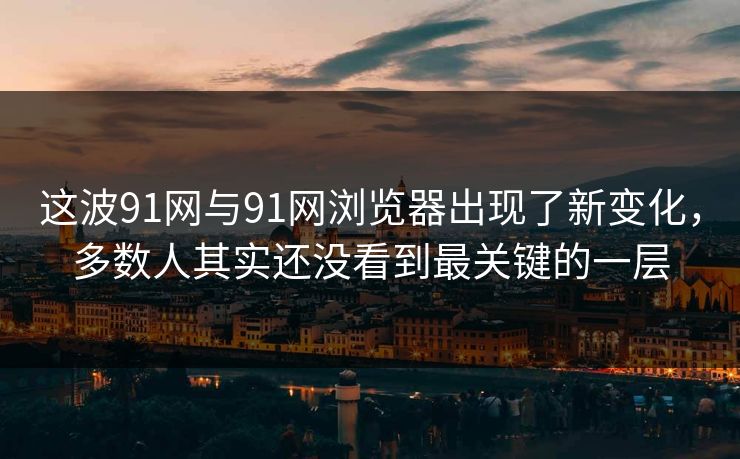 这波91网与91网浏览器出现了新变化，多数人其实还没看到最关键的一层
