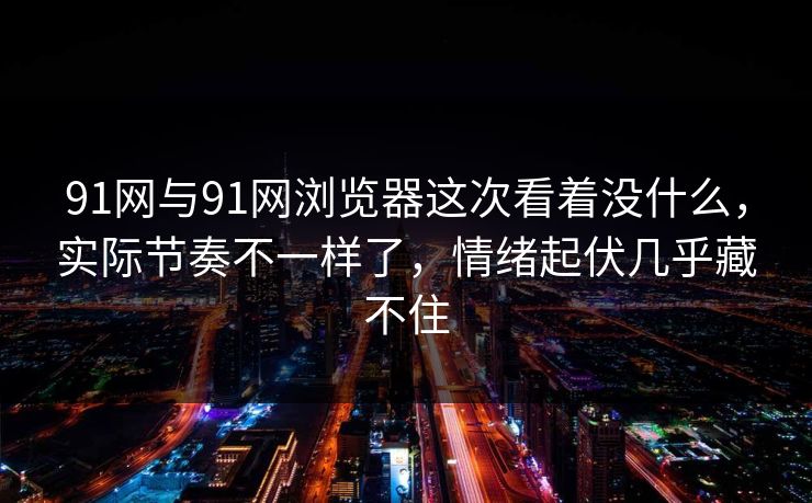 91网与91网浏览器这次看着没什么，实际节奏不一样了，情绪起伏几乎藏不住