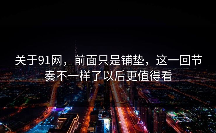 关于91网，前面只是铺垫，这一回节奏不一样了以后更值得看