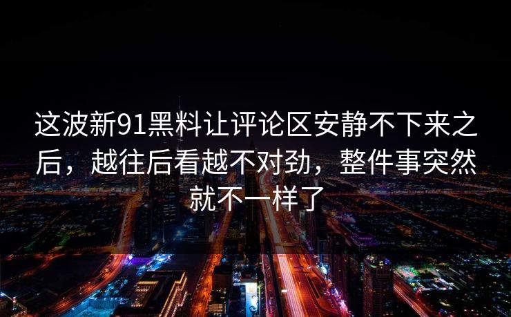 这波新91黑料让评论区安静不下来之后，越往后看越不对劲，整件事突然就不一样了