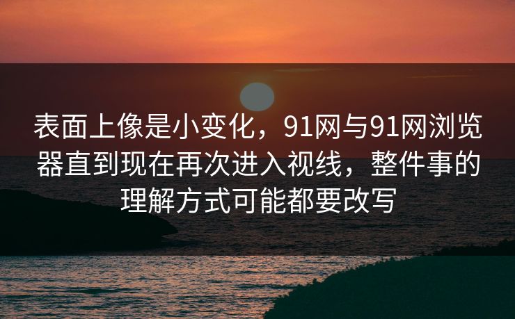 表面上像是小变化，91网与91网浏览器直到现在再次进入视线，整件事的理解方式可能都要改写