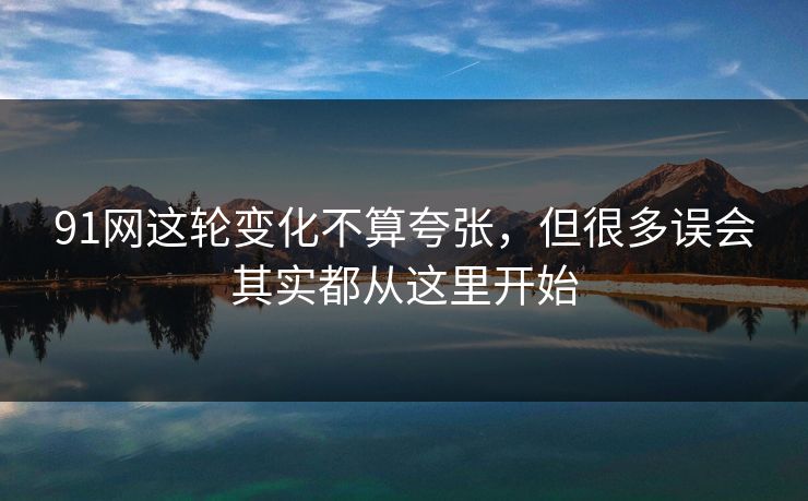 91网这轮变化不算夸张，但很多误会其实都从这里开始