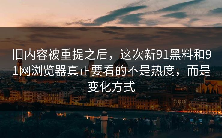 旧内容被重提之后，这次新91黑料和91网浏览器真正要看的不是热度，而是变化方式