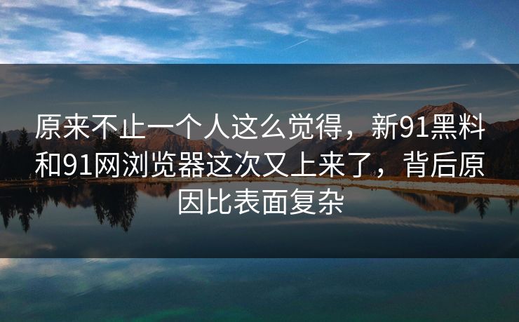 原来不止一个人这么觉得，新91黑料和91网浏览器这次又上来了，背后原因比表面复杂