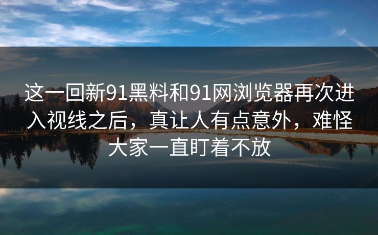 这一回新91黑料和91网浏览器再次进入视线之后，真让人有点意外，难怪大家一直盯着不放