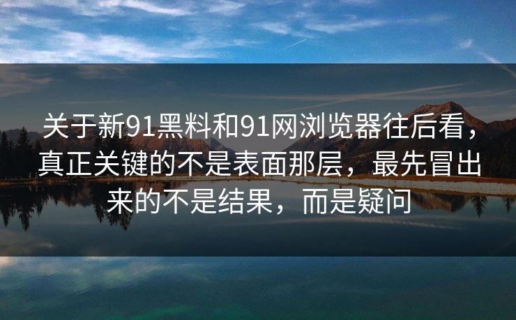 关于新91黑料和91网浏览器往后看，真正关键的不是表面那层，最先冒出来的不是结果，而是疑问