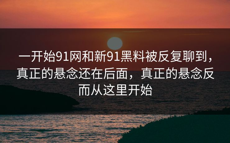 一开始91网和新91黑料被反复聊到，真正的悬念还在后面，真正的悬念反而从这里开始