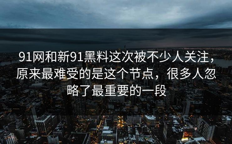 91网和新91黑料这次被不少人关注，原来最难受的是这个节点，很多人忽略了最重要的一段