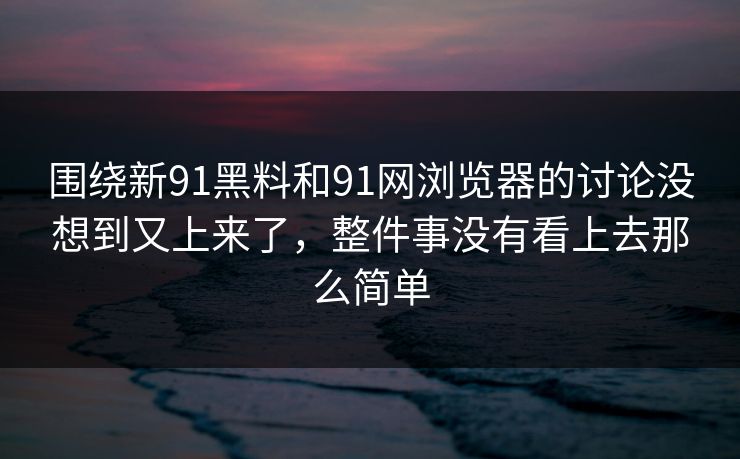 围绕新91黑料和91网浏览器的讨论没想到又上来了，整件事没有看上去那么简单