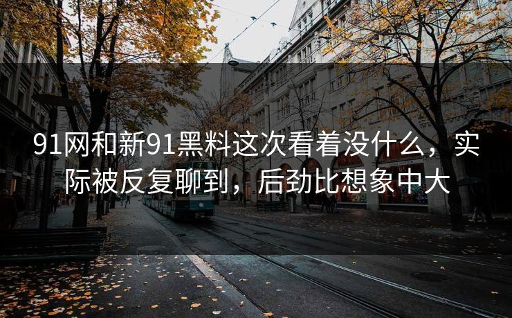 91网和新91黑料这次看着没什么，实际被反复聊到，后劲比想象中大