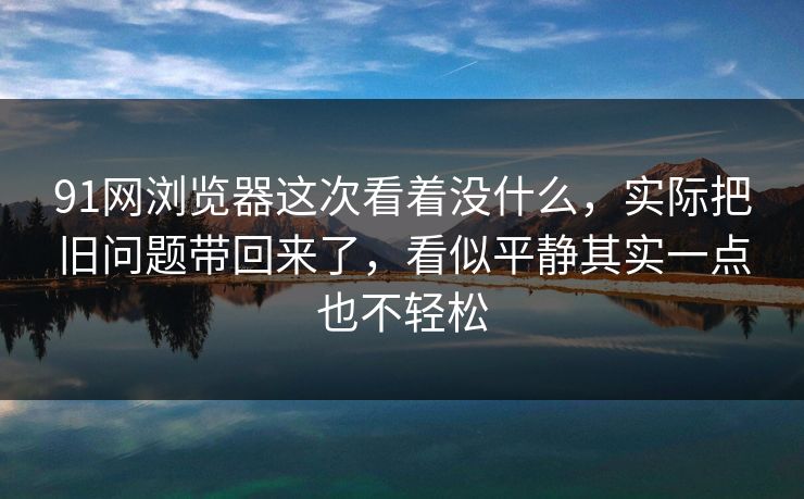 91网浏览器这次看着没什么，实际把旧问题带回来了，看似平静其实一点也不轻松