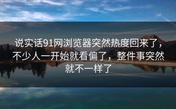 说实话91网浏览器突然热度回来了，不少人一开始就看偏了，整件事突然就不一样了