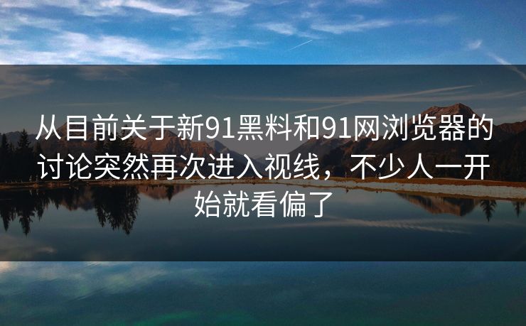从目前关于新91黑料和91网浏览器的讨论突然再次进入视线，不少人一开始就看偏了