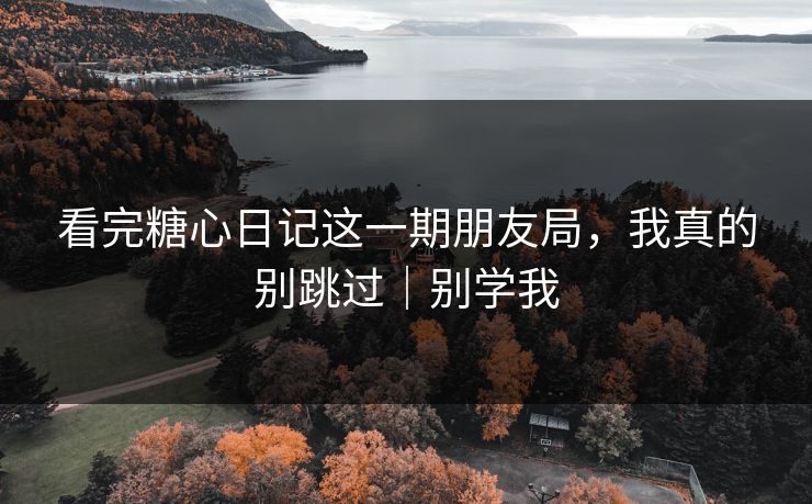 看完糖心日记这一期朋友局，我真的别跳过｜别学我