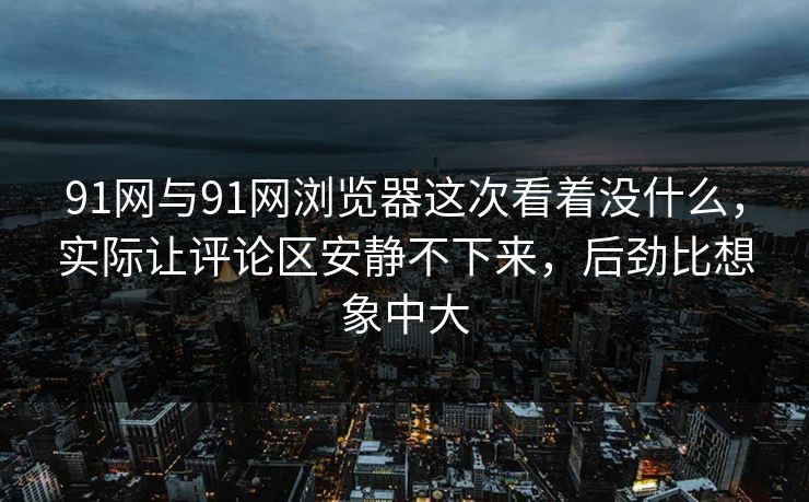 91网与91网浏览器这次看着没什么，实际让评论区安静不下来，后劲比想象中大