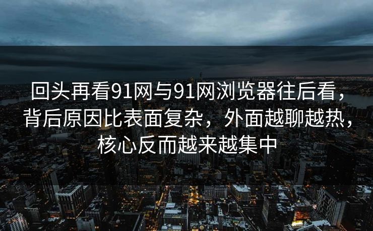 回头再看91网与91网浏览器往后看，背后原因比表面复杂，外面越聊越热，核心反而越来越集中