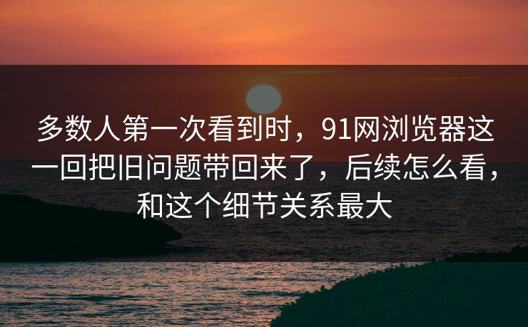多数人第一次看到时，91网浏览器这一回把旧问题带回来了，后续怎么看，和这个细节关系最大