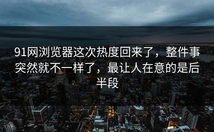91网浏览器这次热度回来了，整件事突然就不一样了，最让人在意的是后半段
