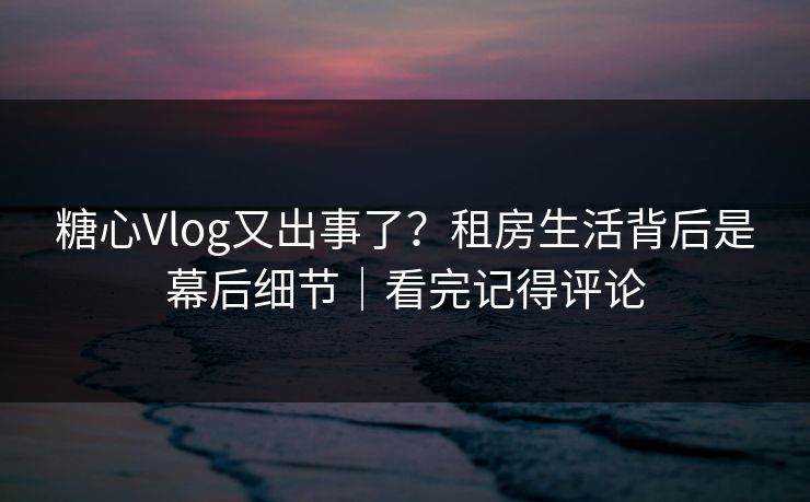 糖心Vlog又出事了？租房生活背后是幕后细节｜看完记得评论