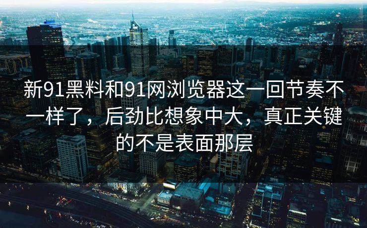 新91黑料和91网浏览器这一回节奏不一样了，后劲比想象中大，真正关键的不是表面那层