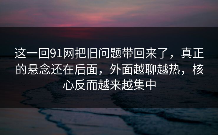 这一回91网把旧问题带回来了，真正的悬念还在后面，外面越聊越热，核心反而越来越集中
