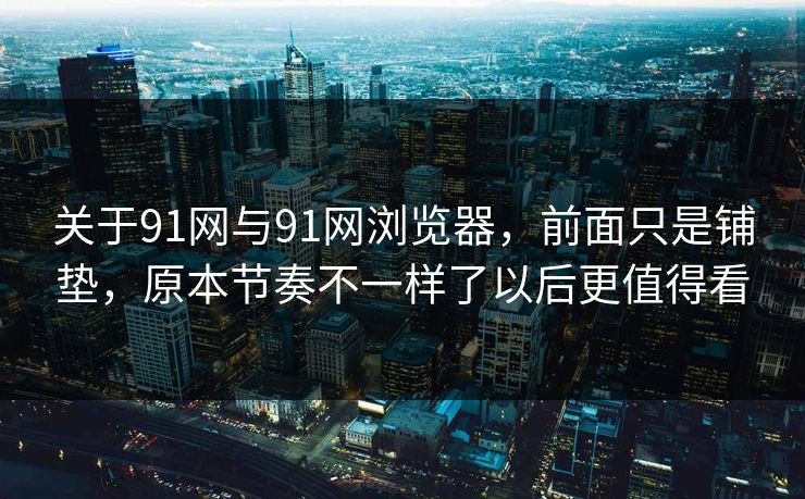 关于91网与91网浏览器，前面只是铺垫，原本节奏不一样了以后更值得看